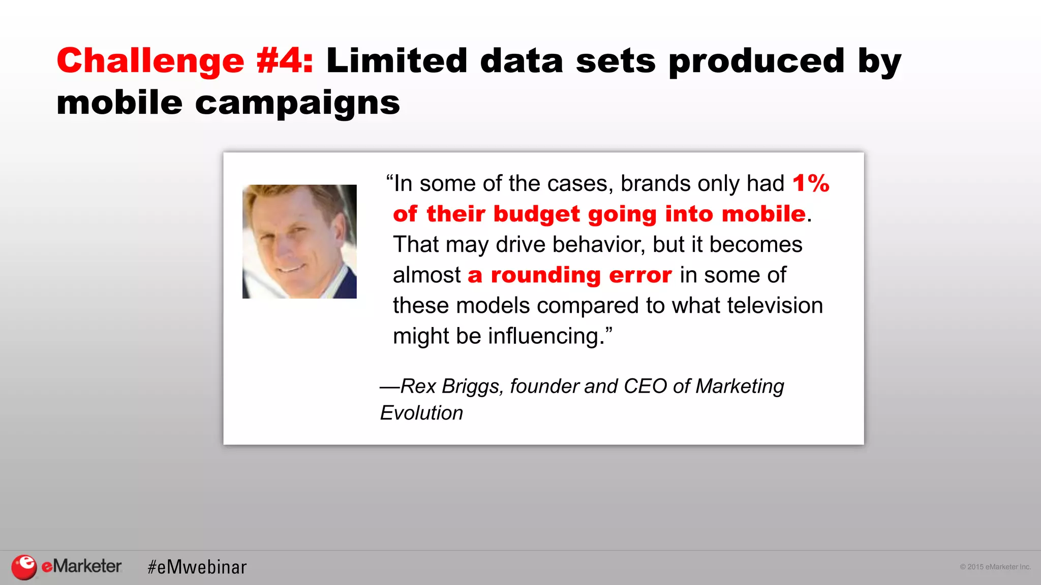 © 2015 eMarketer Inc.
“In some of the cases, brands only had 1%
of their budget going into mobile.
That may drive behavior, but it becomes
almost a rounding error in some of
these models compared to what television
might be influencing.”
—Rex Briggs, founder and CEO of Marketing
Evolution
Challenge #4: Limited data sets produced by
mobile campaigns
 