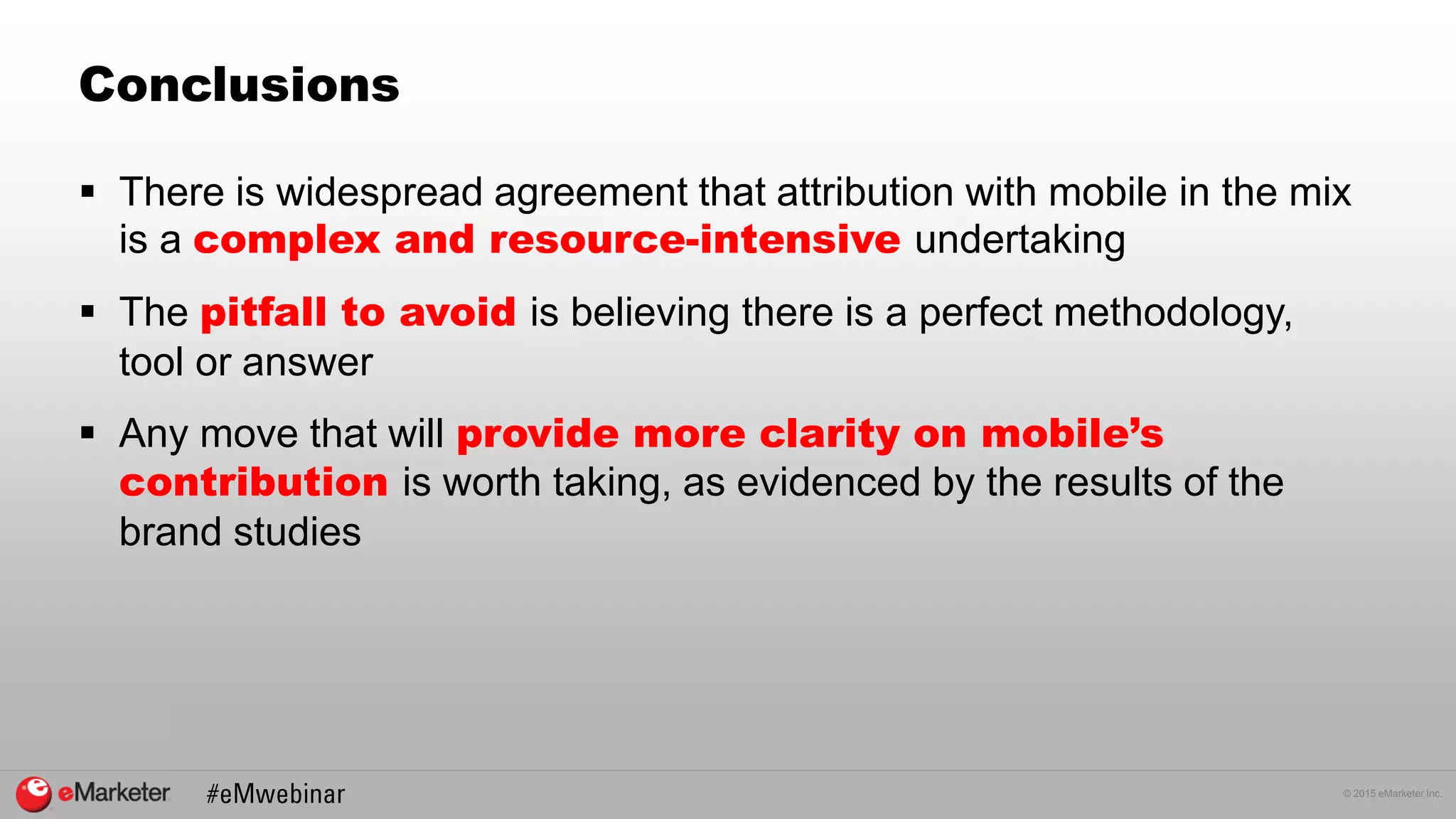 © 2015 eMarketer Inc.
Conclusions
 There is widespread agreement that attribution with mobile in the mix
is a complex and resource-intensive undertaking
 The pitfall to avoid is believing there is a perfect methodology,
tool or answer
 Any move that will provide more clarity on mobile’s
contribution is worth taking, as evidenced by the results of the
brand studies
 