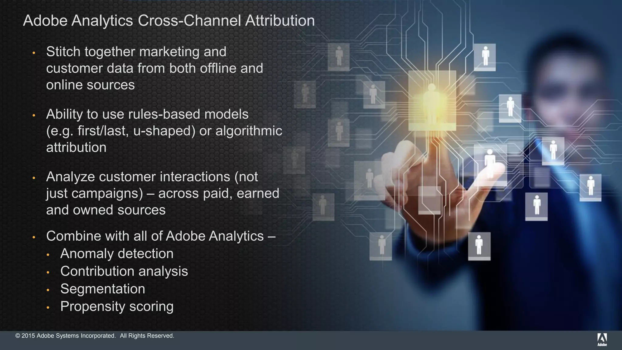 © 2015 Adobe Systems Incorporated. All Rights Reserved.
Adobe Analytics Cross-Channel Attribution
• Stitch together marketing and
customer data from both offline and
online sources
• Ability to use rules-based models
(e.g. first/last, u-shaped) or algorithmic
attribution
• Analyze customer interactions (not
just campaigns) – across paid, earned
and owned sources
• Combine with all of Adobe Analytics –
• Anomaly detection
• Contribution analysis
• Segmentation
• Propensity scoring
 