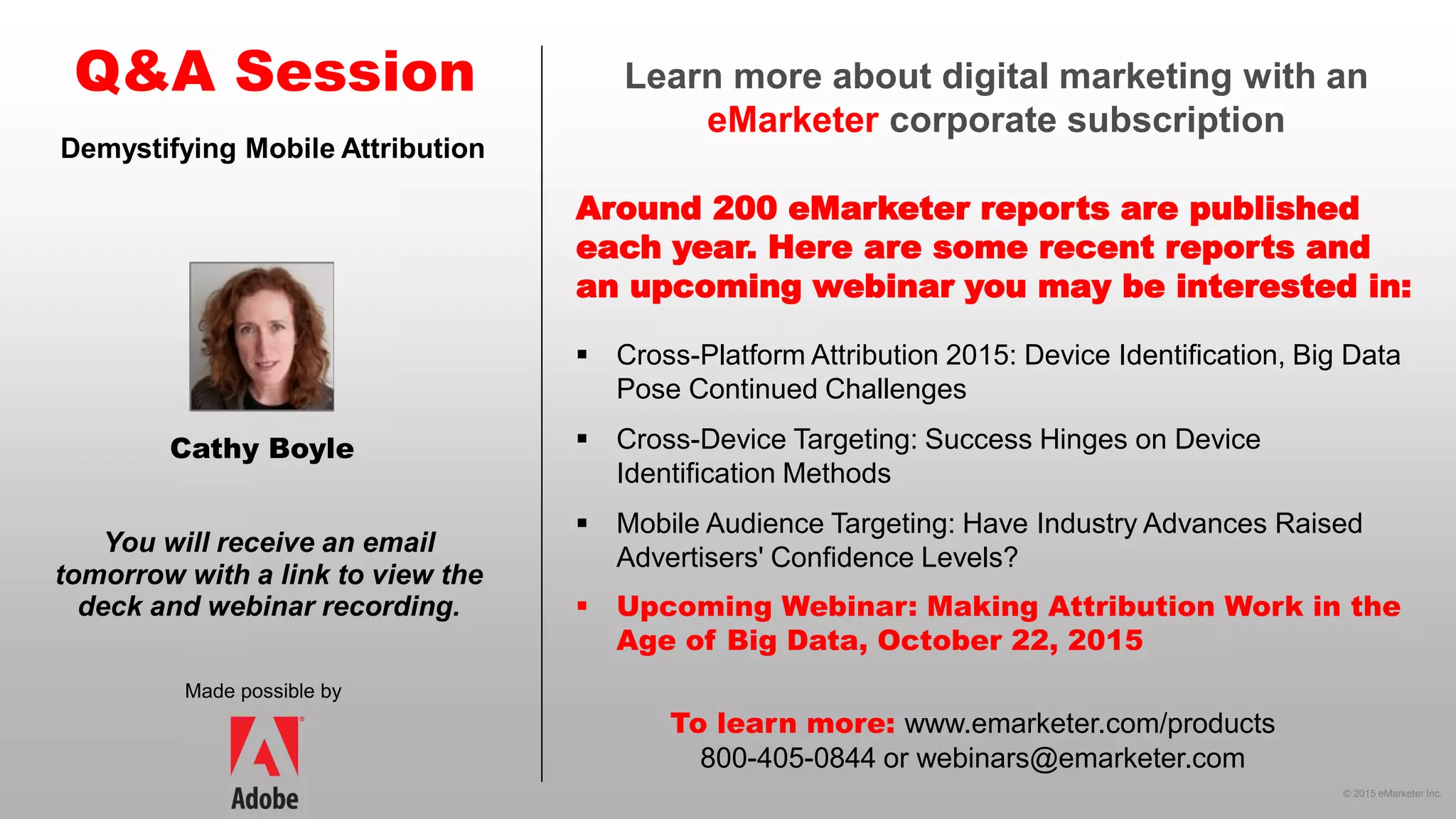 © 2015 eMarketer Inc.
Learn more about digital marketing with an
eMarketer corporate subscription
Around 200 eMarketer reports are published
each year. Here are some recent reports and
an upcoming webinar you may be interested in:
Q&A Session
Made possible by
You will receive an email
tomorrow with a link to view the
deck and webinar recording.
To learn more: www.emarketer.com/products
800-405-0844 or webinars@emarketer.com
Cathy Boyle
Demystifying Mobile Attribution
 Cross-Platform Attribution 2015: Device Identification, Big Data
Pose Continued Challenges
 Cross-Device Targeting: Success Hinges on Device
Identification Methods
 Mobile Audience Targeting: Have Industry Advances Raised
Advertisers' Confidence Levels?
 Upcoming Webinar: Making Attribution Work in the
Age of Big Data, October 22, 2015
 