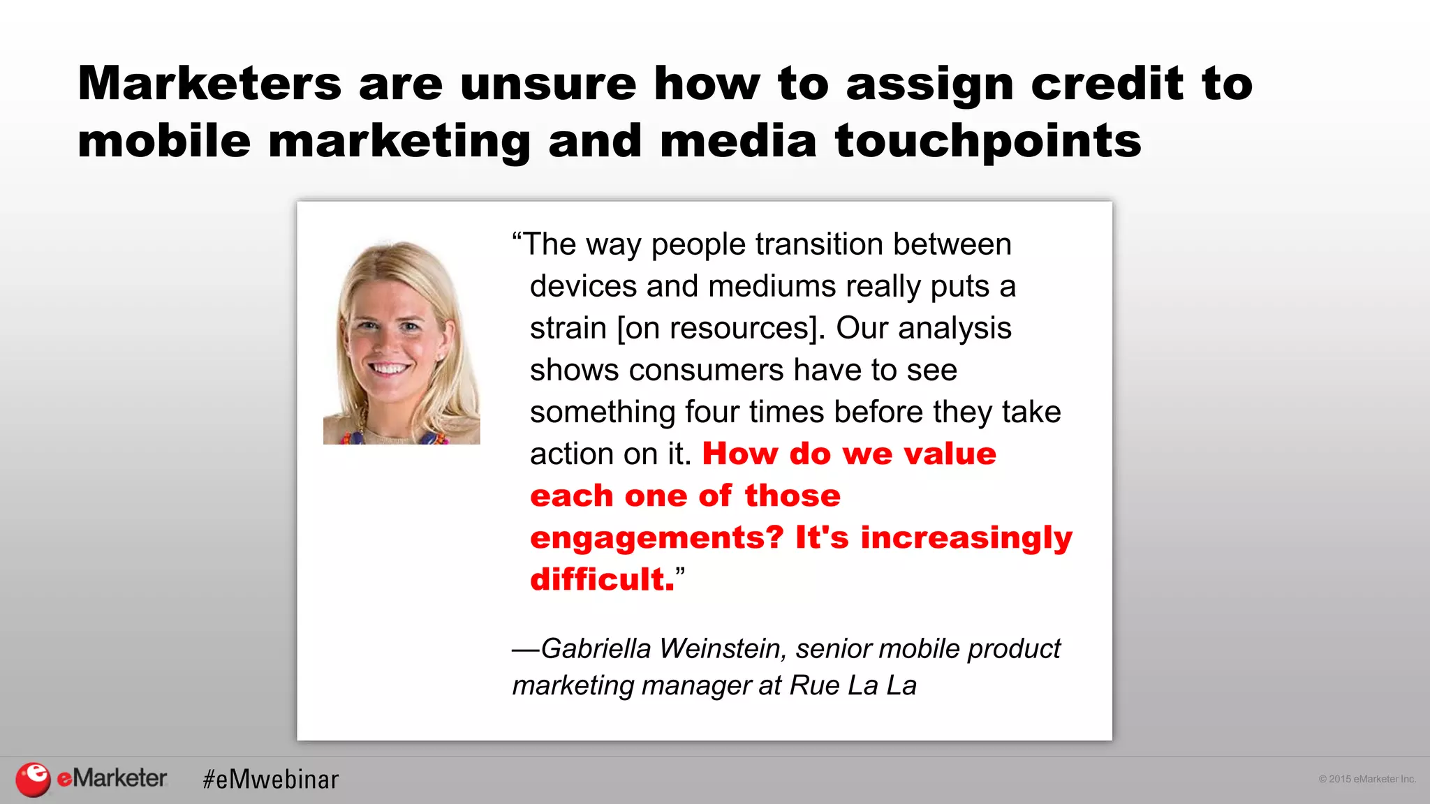 © 2015 eMarketer Inc.
Marketers are unsure how to assign credit to
mobile marketing and media touchpoints
“The way people transition between
devices and mediums really puts a
strain [on resources]. Our analysis
shows consumers have to see
something four times before they take
action on it. How do we value
each one of those
engagements? It's increasingly
difficult.”
—Gabriella Weinstein, senior mobile product
marketing manager at Rue La La
 