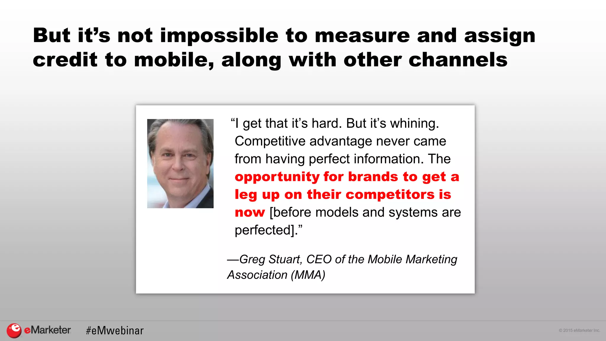 © 2015 eMarketer Inc.
But it’s not impossible to measure and assign
credit to mobile, along with other channels
“I get that it’s hard. But it’s whining.
Competitive advantage never came
from having perfect information. The
opportunity for brands to get a
leg up on their competitors is
now [before models and systems are
perfected].”
—Greg Stuart, CEO of the Mobile Marketing
Association (MMA)
 