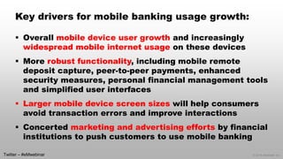 © 2014 eMarketer Inc. 
Key drivers for mobile banking usage growth: 
Overall mobile device user growthand increasingly widespread mobile internet usageon these devices 
More robust functionality, including mobile remote deposit capture, peer-to-peer payments, enhanced security measures, personal financial management tools and simplified user interfaces 
Larger mobile device screen sizes will help consumers avoid transaction errors and improve interactions 
Concerted marketing and advertising efforts by financial institutions to push customers to use mobile banking 
Twitter –#eMwebinar  
