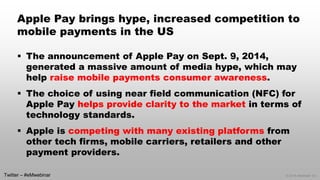 © 2014 eMarketer Inc. 
Apple Pay brings hype, increased competition to mobile payments in the US 
The announcement of Apple Pay on Sept. 9, 2014, generated a massive amount of media hype, which may help raise mobile payments consumer awareness. 
The choice of using near field communication (NFC) for Apple Pay helps provide clarity to the marketin terms of technology standards. 
Apple is competing with many existing platformsfrom other tech firms, mobile carriers, retailers and other payment providers. 
Twitter –#eMwebinar  