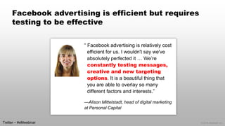 © 2014 eMarketer Inc. 
Facebook advertising is efficient but requires testing to be effective 
“ Facebook advertising is relatively cost efficient for us. I wouldn't say we've absolutely perfected it … We’re constantly testing messages, creative and new targeting options. It is a beautiful thing that you are able to overlay so many different factors and interests.” 
—Alison Mittelstadt, head of digital marketing at Personal Capital 
Twitter –#eMwebinar  