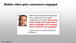 © 2014 eMarketer Inc. 
Mobile video gets consumers engaged 
“ More money needs to roll into mobile from a video and a rich media perspective even faster. Every time we’re doing a lift study after a video campaign, we’re seeing that consumers are engaged.” 
—Anthony Iacovone, founder and CEO of AdTheorent 
Twitter –#eMwebinar  