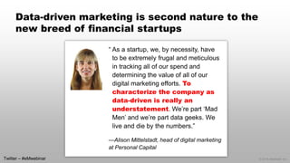 © 2014 eMarketer Inc. 
Data-driven marketing is second nature to the new breed of financial startups 
“ As a startup, we, by necessity, have to be extremely frugal and meticulous in tracking all of our spend and determining the value of all of our digital marketing efforts. To characterize the company as data-driven is really an understatement. We’re part ‘Mad Men’ and we’re part data geeks. We live and die by the numbers.” 
—Alison Mittelstadt, head of digital marketing at Personal Capital 
Twitter –#eMwebinar  