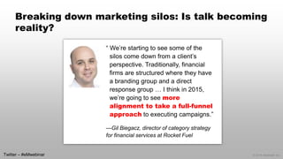 © 2014 eMarketer Inc. 
Breaking down marketing silos: Is talk becoming reality? 
“ We’re starting to see some of the silos come down from a client’s perspective. Traditionally, financial firms are structured where they have a branding group and a direct response group … I think in 2015, we’re going to see more alignment to take a full-funnel approachto executing campaigns.” 
—Gil Biegacz, director of category strategy for financial services at Rocket Fuel 
Twitter –#eMwebinar  