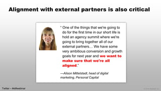 © 2014 eMarketer Inc. 
Alignment with external partners is also critical 
“ One of the things that we're going to do for the first time in our short life is hold an agency summit where we're going to bring together all of our external partners… We have some very ambitious conversion and growth goals for next year and we want to make sure that we're all aligned.” 
—Alison Mittelstadt, head of digital marketing, Personal Capital 
Twitter –#eMwebinar  