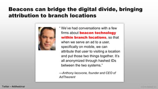 © 2014 eMarketer Inc. 
Beacons can bridge the digital divide, bringing attribution to branch locations 
“We’ve had conversations with a few firms about beacon technology within branch locations, so that when we serve an ad to a user, specifically on mobile, we can attribute that user to visiting a location and put those two things together. It’s all anonymized through hashed IDs between the two systems.” 
—Anthony Iacovone, founder and CEO of AdTheorent 
Twitter –#eMwebinar  