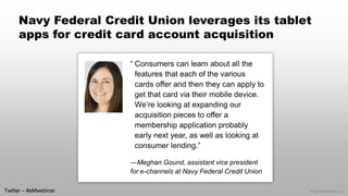 © 2014 eMarketer Inc. 
Navy Federal Credit Union leverages its tablet apps for credit card account acquisition 
“Consumers can learn about all the features that each of the various cards offer and then they can apply to get that card via their mobile device. We’re looking at expanding our acquisition pieces to offer a membership application probably early next year, as well as looking at consumer lending.” 
—Meghan Gound, assistant vice president for e-channels at Navy Federal Credit Union 
Twitter –#eMwebinar  