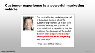 © 2014 eMarketer Inc. 
Customer experience is a powerful marketing vehicle 
“ Our most effective marketing channel is the actual moment when the customer experiences us in our store or on our website. We put a lot of emphasis into the experience that the customer has because, at the end of the day, that experience is far more powerful than anything we can say.” 
—Vinoo Vijay, CMO at TD Bank 
Twitter –#eMwebinar  