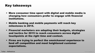 © 2014 eMarketer Inc. 
Key takeaways 
More consumer time spent with digital and mobile media is changing how consumers prefer to engage with financial institutions. 
Mobile banking and mobile payments will reach key milestones in 2015. 
Financial marketers are adapting their budgets, strategies and tactics for 2015 to reach consumers across digital touchpoints at the right time and context. 
Firms are trying to perfect the omnichannel experience to fend off competition and meet heightened customer expectations. 
Twitter –#eMwebinar  