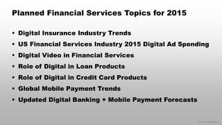 © 2014 eMarketer Inc. 
Planned Financial Services Topics for 2015 
Digital Insurance Industry Trends 
US Financial Services Industry 2015 Digital Ad Spending 
Digital Video in Financial Services 
Role of Digital in Loan Products 
Role of Digital in Credit Card Products 
Global Mobile Payment Trends 
Updated Digital Banking + Mobile Payment Forecasts  