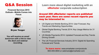 © 2014 eMarketer Inc. 
Learn more about digital marketing with an eMarketercorporate subscription 
Around 200 eMarketer reports are published each year. Here are some recent reports you may be interested in: 
Q&A Session 
You will receive an email tomorrow with a link to view the deck and webinar recording. 
To learn more: www.emarketer.com/products 
800-405-0844 or webinars@emarketer.com 
Bryan Yeager 
Financial Services 2015 Outlook—Mobile Comes into Focus 
US Digital and Mobile Banking 2014: User Forecast, Key Trends and Marketing Opportunities 
Global Digital Banking Trends 2014: Key Usage Metrics for 31 Countries 
US Mobile Payments 2014: Updated Forecast and Key Trends Driving Growth 
The US Financial Services Industry 2014: Digital Ad Spending Forecast and Trends 