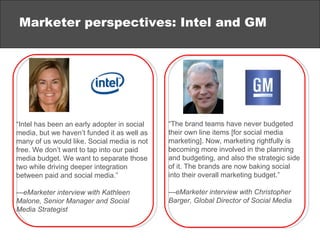 Marketer perspectives: Intel and GM “ Intel has been an early adopter in social media, but we haven’t funded it as well as many of us would like. Social media is not free. We don’t want to tap into our paid media budget. We want to separate those two while driving deeper integration between paid and social media.” — eMarketer interview with Kathleen Malone, Senior Manager and Social Media Strategist “ The brand teams have never budgeted their own line items [for social media marketing]. Now, marketing rightfully is becoming more involved in the planning and budgeting, and also the strategic side of it. The brands are now baking social into their overall marketing budget.” — eMarketer interview with Christopher Barger, Global Director of Social Media  