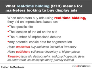 When marketers buy ads using  real-time bidding,  they bid on impressions based on: The specific site The location of the ad on the site The number of impressions desired Any potential cookie data for segmentation Helps  marketers  buy audience instead of inventory Helps  publishers  sell lesser inventory at higher prices Targeting  typically demographic and psychographic (less so behavioral, so sidesteps many privacy issues) What  real-time bidding  (RTB) means for marketers looking to buy display ads Twitter: #eMwebinar 