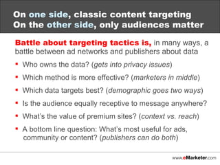 Battle about targeting tactics is,  in many ways, a battle between ad networks and publishers about data Who owns the data? ( gets into privacy issues ) Which method is more effective? ( marketers in middle ) Which data targets best? ( demographic goes two ways ) Is the audience equally receptive to message anywhere? What’s the value of premium sites? ( context vs. reach ) A bottom line question: What’s most useful for ads,    community or content? ( publishers can do both ) On  one side , classic content targeting On the  other side , only audiences matter 