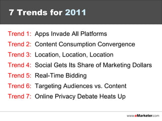 7 Trends for  2011 Trend 1:   Apps Invade All Platforms Trend 2 :   Content Consumption Convergence Trend 3:   Location, Location, Location Trend 4:   Social Gets Its Share of Marketing Dollars Trend 5:   Real-Time Bidding Trend 6:   Targeting Audiences vs. Content Trend 7:   Online Privacy Debate Heats Up 