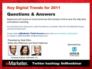 Twitter hashtag: #eMwebinar Sponsored  by: Key Digital Trends for 2011 Questions & Answers Registrants will receive an email tomorrow that includes a link to view the slide deck and webinar recording.  For more discussion, please join us after the webinar on LinkedIn. Search for the eMarketer Group and click on Discussions.  To learn about  eMarketer Total Access  please visit  www.emarketer.com/products or contact us: (800) 405-0844  [email_address]   Principal Analysts, eMarketer, Inc. Presented by: Noah Elkin, Debra Aho Williamson and David Hallerman 