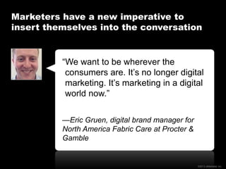 Marketers have a new imperative to
insert themselves into the conversation

“We want to be wherever the
consumers are. It’s no longer digital
marketing. It’s marketing in a digital
world now.”
—Eric Gruen, digital brand manager for
North America Fabric Care at Procter &
Gamble

©2013 eMarketer Inc.

 