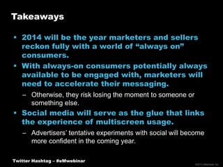 Takeaways
 2014 will be the year marketers and sellers
reckon fully with a world of “always on”
consumers.
 With always-on consumers potentially always
available to be engaged with, marketers will
need to accelerate their messaging.
– Otherwise, they risk losing the moment to someone or
something else.

 Social media will serve as the glue that links
the experience of multiscreen usage.
– Advertisers’ tentative experiments with social will become
more confident in the coming year.
Twitter Hashtag – #eMwebinar
©2013 eMarketer Inc.

 
