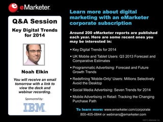Q&A Session
Key Digital Trends
for 2014

Learn more about digital
marketing with an eMarketer
corporate subscription
Around 200 eMarketer reports are published
each year. Here are some recent ones you
may be interested in:
 Key Digital Trends for 2014
 UK Mobile and Tablet Users: Q3 2013 Forecast and
Comparative Estimates

Noah Elkin
You will receive an email
tomorrow with a link to
view the deck and
webinar recording.
Sponsored by:

 Programmatic Advertising: Forecast and Future
Growth Trends
 Redefining 'Mobile-Only' Users: Millions Selectively
Avoid the Desktop
 Social Media Advertising: Seven Trends for 2014
 Mobile Advertising in Retail: Tracking the Changing
Purchase Path
To learn more: www.emarketer.com/corporate
800-405-0844 or webinars@emarketer.com
©2013 eMarketer Inc.

 
