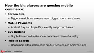 © 2015 eMarketer Inc.
How the big players are goosing mobile
commerce:
 Screen Size
– Bigger smartphone screens mean bigger mcommerce sales.
 Mobile Payments
– Android Pay and Apple Pay simplify in-app purchases.
 Buy Buttons
– Buy buttons could make social commerce more of a reality.
 Mobile Search
– Consumers often start mobile product searches on Amazon’s app.
#eMwebinar
 