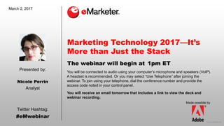 © 2016 eMarketer Inc.
Presented by:
Made possible by
Twitter Hashtag:
#eMwebinar
You will be connected to audio using your computer’s microphone and speakers (VoIP).
A headset is recommended. Or you may select “Use Telephone” after joining the
webinar. To join using your telephone, dial the conference number and provide the
access code noted in your control panel.
You will receive an email tomorrow that includes a link to view the deck and
webinar recording.
The webinar will begin at
March 2, 2017
Marketing Technology 2017—It’s
More than Just the Stack
1pm ET
Nicole Perrin
Analyst
 