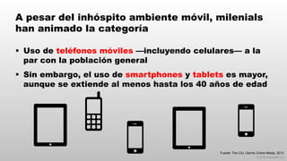 © 2014 eMarketer Inc.
A pesar del inhóspito ambiente móvil, milenials
han animado la categoría
§  Uso de teléfonos móviles —incluyendo celulares— a la
par con la población general
§  Sin embargo, el uso de smartphones y tablets es mayor,
aunque se extiende al menos hasta los 40 años de edad
Fuente: The CIU, Garritz Online Media, 2013
 