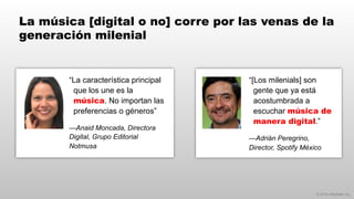 © 2014 eMarketer Inc.
La música [digital o no] corre por las venas de la
generación milenial
“[Los milenials] son
gente que ya está
acostumbrada a
escuchar música de
manera digital.”
—Adrián Peregrino,
Director, Spotify México
“La característica principal
que los une es la
música. No importan las
preferencias o géneros”
—Anaid Moncada, Directora
Digital, Grupo Editorial
Notmusa
 