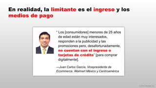 © 2014 eMarketer Inc.
En realidad, la limitante es el ingreso y los
medios de pago
“ Los [consumidores] menores de 25 años
de edad están muy interesados,
responden a la publicidad y las
promociones pero, desafortunadamente,
no cuentan con el ingreso o
tarjetas de crédito” [para comprar
digitalmente].
—Juan Carlos García, Vicepresidente de
Ecommerce, Walmart México y Centroamérica
 