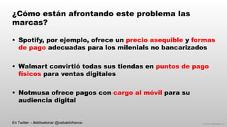 © 2014 eMarketer Inc.
¿Cómo están afrontando este problema las
marcas?
§  Spotify, por ejemplo, ofrece un precio asequible y formas
de pago adecuadas para los milenials no bancarizados
§  Walmart convirtió todas sus tiendas en puntos de pago
físicos para ventas digitales
§  Notmusa ofrece pagos con cargo al móvil para su
audiencia digital
En Twitter – #eMwebinar @osbaldofranco
 