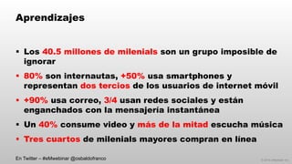 © 2014 eMarketer Inc.
Aprendizajes
§  Los 40.5 millones de milenials son un grupo imposible de
ignorar
§  80% son internautas, +50% usa smartphones y
representan dos tercios de los usuarios de internet móvil
§  +90% usa correo, 3/4 usan redes sociales y están
enganchados con la mensajería instantánea
§  Un 40% consume video y más de la mitad escucha música
§  Tres cuartos de milenials mayores compran en línea
En Twitter – #eMwebinar @osbaldofranco
 