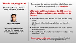 © 2014 eMarketer Inc.
Conozca más sobre marketing digital con una
subscripción corporativa a eMarketer
eMarketer publica alrededor de 200 reportes
al año. Estos son algunos que podrían ser de
interés:
Sesión de preguntas
Mañana recibirá un correo
con una liga para ver esta
presentación y la grabación
del webinar.
Para mayores informes: www.emarketer.com/products
800-405-0844 o en webinars@emarketer.com
Osbaldo Franco
Milenials en México — Quiénes
Son y Qué Hacen en Internet
§  Mexico Millennials: Who They Are and What They Are Doing
Online
§  US Hispanic Millennials: Bridging Cultural and Technology
Gaps
§  Millennials’ Media Usage: What’s Distinctive, What’s Not and
What Matters Most
§  Mexico Affluents: How Higher Income Consumers Spend Time
and Money Online
 