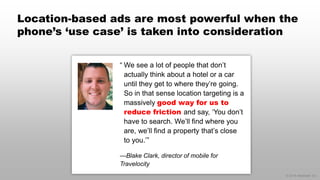 © 2014 eMarketer Inc.
Location-based ads are most powerful when the
phone’s ‘use case’ is taken into consideration
“ We see a lot of people that don’t
actually think about a hotel or a car
until they get to where they’re going.
So in that sense location targeting is a
massively good way for us to
reduce friction and say, ‘You don’t
have to search. We’ll find where you
are, we’ll find a property that’s close
to you.’”
—Blake Clark, director of mobile for
Travelocity
 