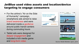 © 2014 eMarketer Inc.
JetBlue used video assets and location/device
targeting to engage consumers
 For the airline’s “Air on the Side
of Humanity” campaign,
smartphone ads aimed to raise
brand awareness and were
delivered inside a geofence
around public transit centers
during commuting hours
 Tablet ads were designed for
deeper engagement and
included a rich media game
and long-form video Source: Mobile Marketer, April 4, 2014
 