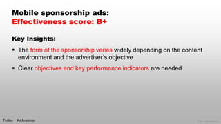 © 2014 eMarketer Inc.
Mobile sponsorship ads:
Effectiveness score: B+
Key Insights:
 The form of the sponsorship varies widely depending on the content
environment and the advertiser’s objective
 Clear objectives and key performance indicators are needed
Twitter – #eMwebinar
 