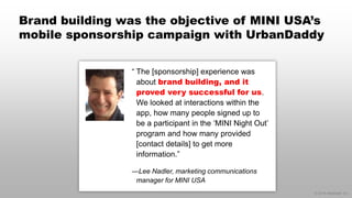 © 2014 eMarketer Inc.
Brand building was the objective of MINI USA’s
mobile sponsorship campaign with UrbanDaddy
“ The [sponsorship] experience was
about brand building, and it
proved very successful for us.
We looked at interactions within the
app, how many people signed up to
be a participant in the ‘MINI Night Out’
program and how many provided
[contact details] to get more
information.”
—Lee Nadler, marketing communications
manager for MINI USA
 