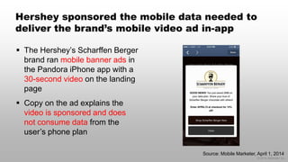 © 2014 eMarketer Inc.
Hershey sponsored the mobile data needed to
deliver the brand’s mobile video ad in-app
 The Hershey’s Scharffen Berger
brand ran mobile banner ads in
the Pandora iPhone app with a
30-second video on the landing
page
 Copy on the ad explains the
video is sponsored and does
not consume data from the
user’s phone plan
Source: Mobile Marketer, April 1, 2014
 
