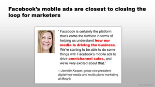 © 2014 eMarketer Inc.
Facebook’s mobile ads are closest to closing the
loop for marketers
“ Facebook is certainly the platform
that’s come the furthest in terms of
helping us understand how our
media is driving the business.
We’re starting to be able to do some
things with Facebook’s mobile ads to
drive omnichannel sales, and
we’re very excited about that.”
—Jennifer Kasper, group vice president,
digital/new media and multicultural marketing
at Macy’s
 