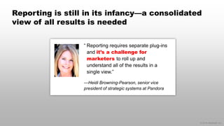 © 2014 eMarketer Inc.
Reporting is still in its infancy—a consolidated
view of all results is needed
“ Reporting requires separate plug-ins
and it’s a challenge for
marketers to roll up and
understand all of the results in a
single view.”
—Heidi Browning-Pearson, senior vice
president of strategic systems at Pandora
 