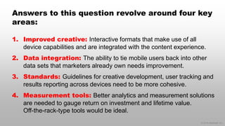 © 2014 eMarketer Inc.
Answers to this question revolve around four key
areas:
1. Improved creative: Interactive formats that make use of all
device capabilities and are integrated with the content experience.
2. Data integration: The ability to tie mobile users back into other
data sets that marketers already own needs improvement.
3. Standards: Guidelines for creative development, user tracking and
results reporting across devices need to be more cohesive.
4. Measurement tools: Better analytics and measurement solutions
are needed to gauge return on investment and lifetime value.
Off-the-rack-type tools would be ideal.
 