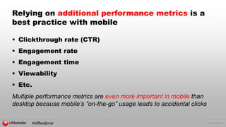 © 2016 eMarketer Inc.
Relying on additional performance metrics is a
best practice with mobile
 Clickthrough rate (CTR)
 Engagement rate
 Engagement time
 Viewability
 Etc.
Multiple performance metrics are even more important in mobile than
desktop because mobile’s “on-the-go” usage leads to accidental clicks
 