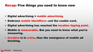 © 2016 eMarketer Inc.
Recap: Five things you need to know now
 Digital advertising = mobile advertising
 Embrace mobile identifiers—cut the cookie cord.
 Digital advertising has reached the location tipping point.
 Mobile is measurable. But you need to know what you’re
measuring.
 Creative is in crisis, thus the emergence of mobile ad
blocking.
 
