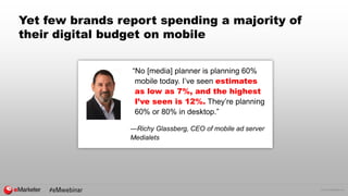 © 2016 eMarketer Inc.
Yet few brands report spending a majority of
their digital budget on mobile
“No [media] planner is planning 60%
mobile today. I’ve seen estimates
as low as 7%, and the highest
I’ve seen is 12%. They’re planning
60% or 80% in desktop.”
—Richy Glassberg, CEO of mobile ad server
Medialets
 