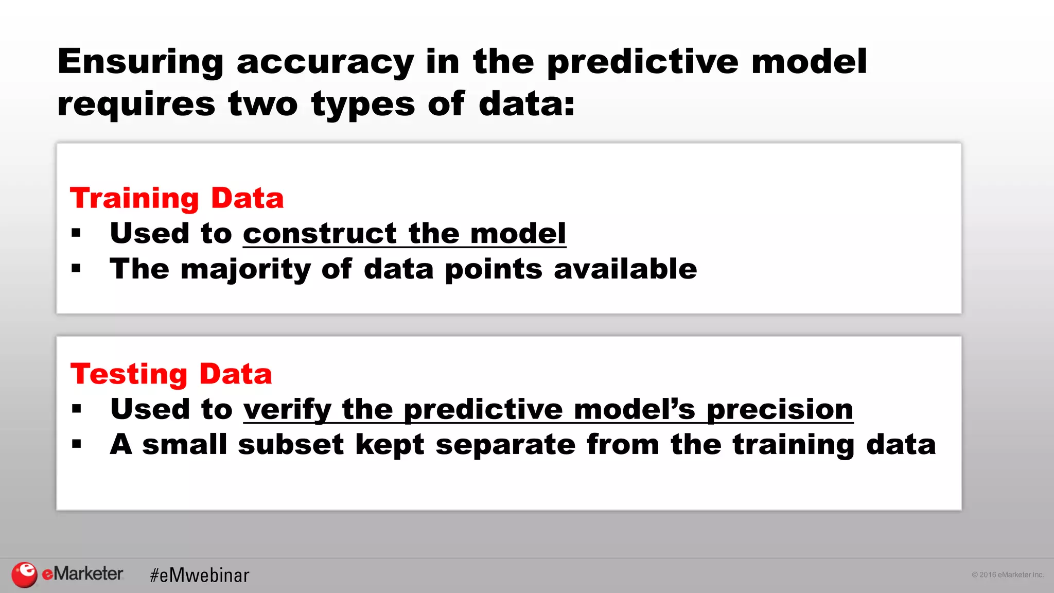© 2016 eMarketer Inc.
Ensuring accuracy in the predictive model
requires two types of data:
Training Data
 Used to construct the model
 The majority of data points available
Testing Data
 Used to verify the predictive model’s precision
 A small subset kept separate from the training data
 