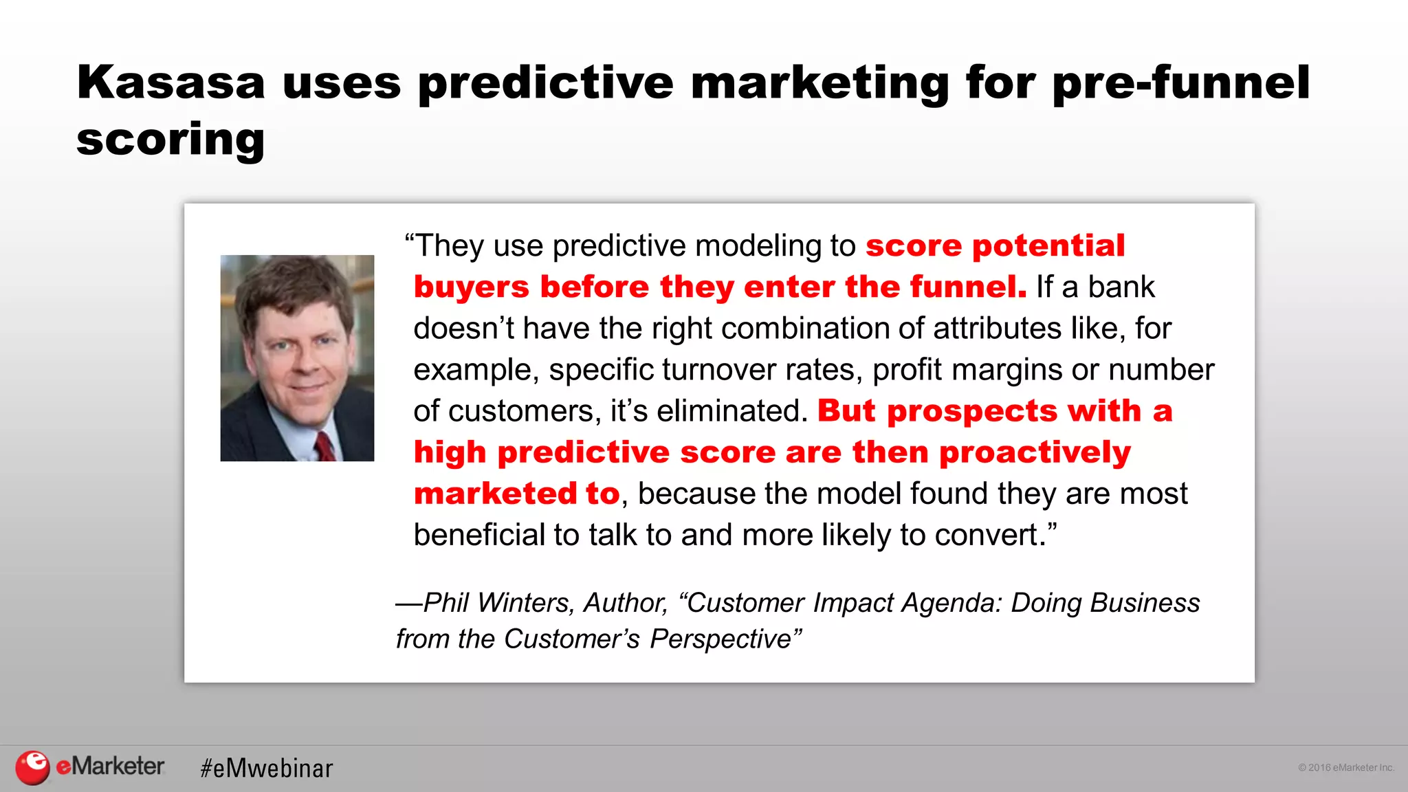© 2016 eMarketer Inc.
Kasasa uses predictive marketing for pre-funnel
scoring
“They use predictive modeling to score potential
buyers before they enter the funnel. If a bank
doesn’t have the right combination of attributes like, for
example, specific turnover rates, profit margins or number
of customers, it’s eliminated. But prospects with a
high predictive score are then proactively
marketed to, because the model found they are most
beneficial to talk to and more likely to convert.”
—Phil Winters, Author, “Customer Impact Agenda: Doing Business
from the Customer’s Perspective”
 