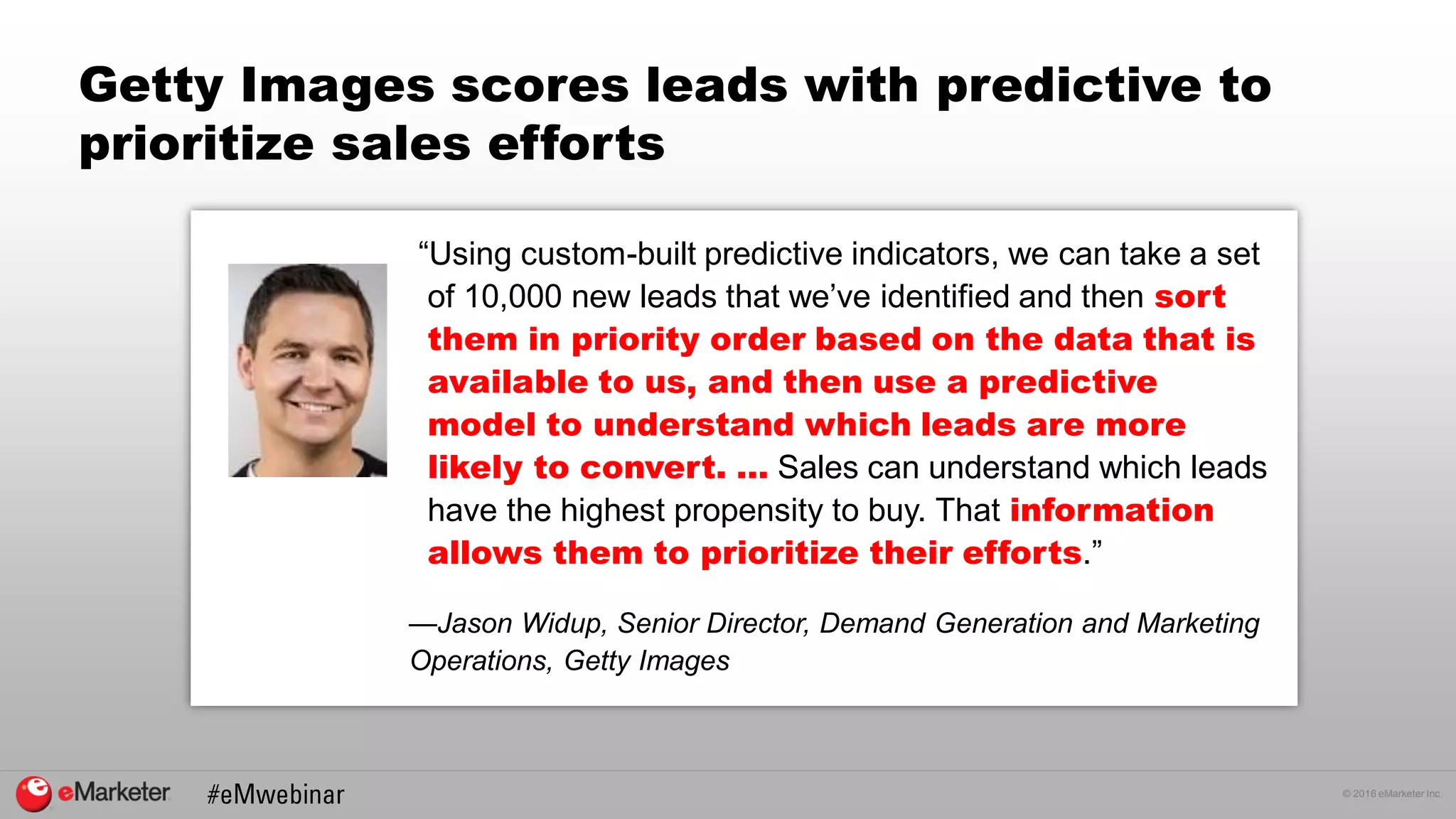 © 2016 eMarketer Inc.
Getty Images scores leads with predictive to
prioritize sales efforts
“Using custom-built predictive indicators, we can take a set
of 10,000 new leads that we’ve identified and then sort
them in priority order based on the data that is
available to us, and then use a predictive
model to understand which leads are more
likely to convert. … Sales can understand which leads
have the highest propensity to buy. That information
allows them to prioritize their efforts.”
—Jason Widup, Senior Director, Demand Generation and Marketing
Operations, Getty Images
 