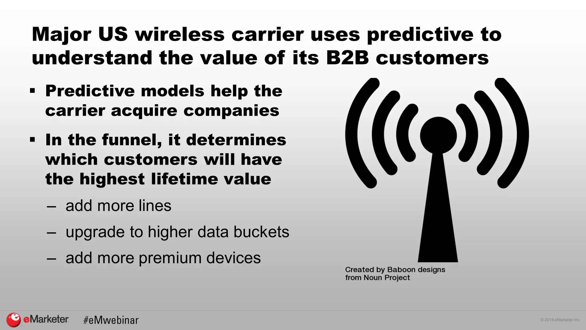 © 2016 eMarketer Inc.
Major US wireless carrier uses predictive to
understand the value of its B2B customers
 Predictive models help the
carrier acquire companies
 In the funnel, it determines
which customers will have
the highest lifetime value
– add more lines
– upgrade to higher data buckets
– add more premium devices
 